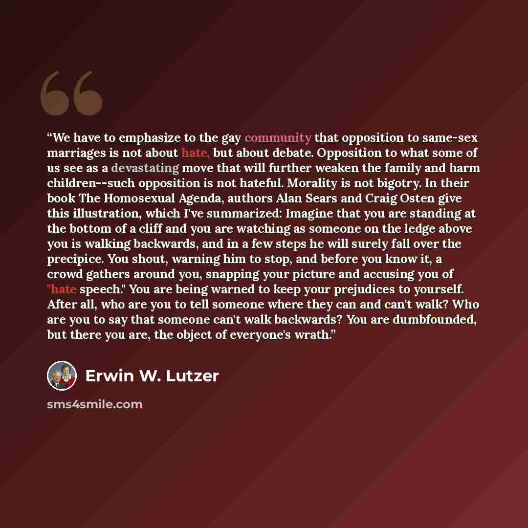 “We have to emphasize to the gay community that opposition to same-sex marriages is not about hate, but about debate. Opposition to what some of us see as a devastating move that will further weaken the family and harm children--such opposition is not hateful. Morality is not bigotry. In their book…” quote by Erwin W. Lutzer