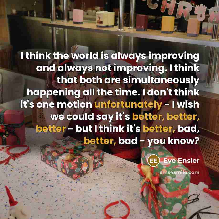 “I think the world is always improving and always not improving. I think that both are simultaneously happening all the time. I don't think it's one motion unfortunately - I wish we could say it's better, better, better - but I think it's better, bad, better, bad - you know?” quote by Eve Ensler