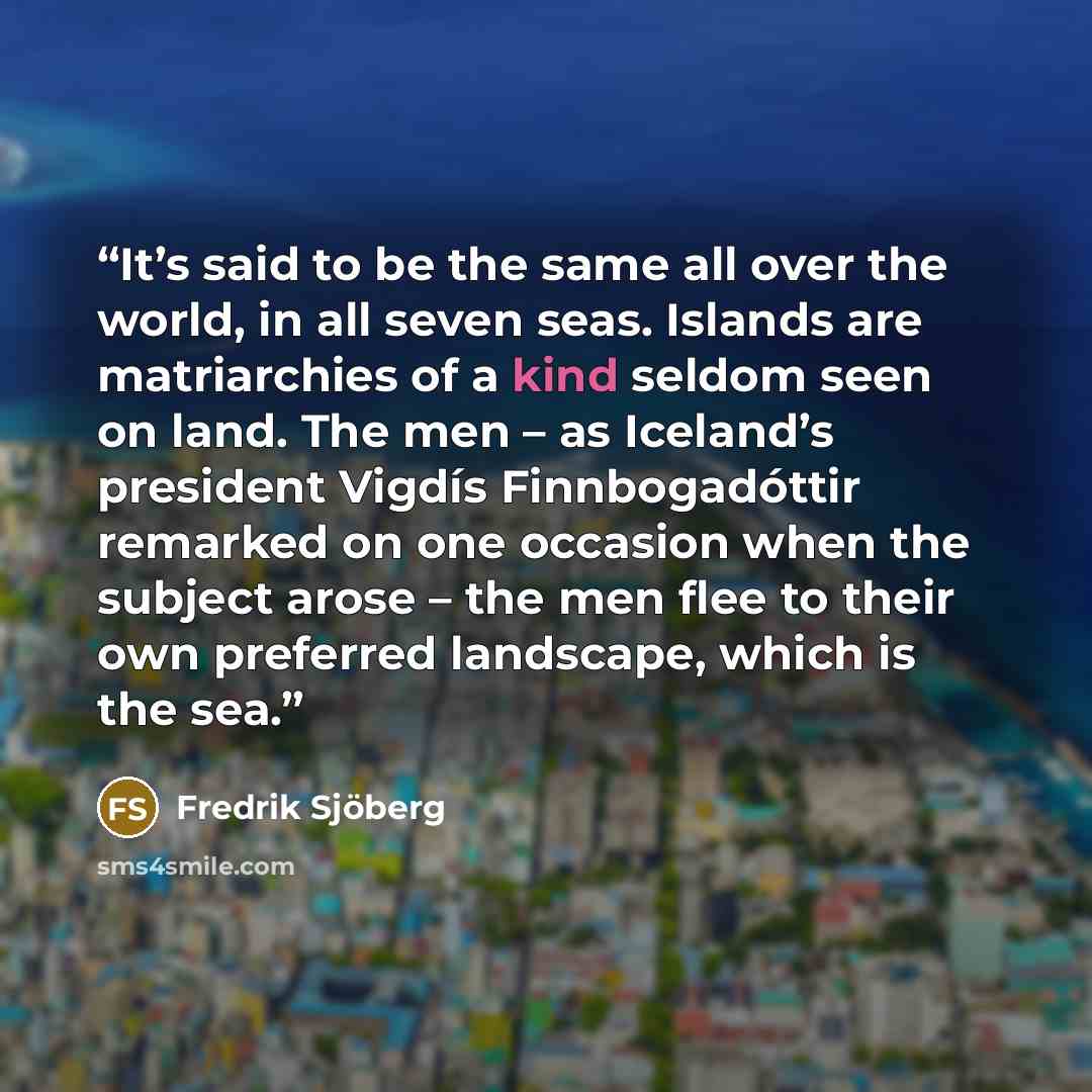 “It’s said to be the same all over the world, in all seven seas. Islands are matriarchies of a kind seldom seen on land. The men – as Iceland’s president Vigdís Finnbogadóttir remarked on one occasion when the subject arose – the men flee to their own preferred landscape, which is the sea.” quote by Fredrik Sjöberg