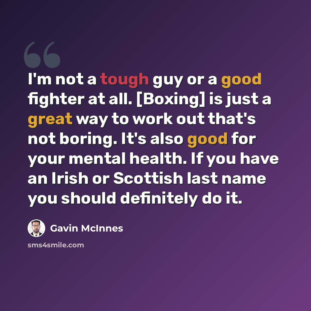 “I'm not a tough guy or a good fighter at all. [Boxing] is just a great way to work out that's not boring. It's also good for your mental health. If you have an Irish or Scottish last name you should definitely do it.” quote by Gavin McInnes
