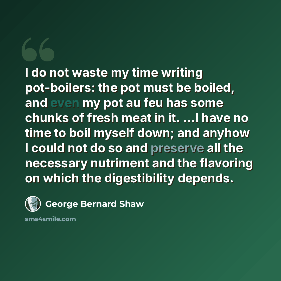 “I do not waste my time writing pot-boilers: the pot must be boiled, and even my pot au feu has some chunks of fresh meat in it. ...I have no time to boil myself down; and anyhow I could not do so and preserve all the necessary nutriment and the flavoring on which the digestibility depends.” quote by George Bernard Shaw