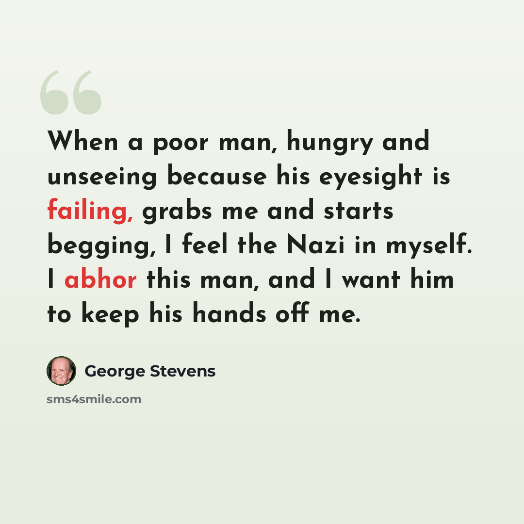 “When a poor man, hungry and unseeing because his eyesight is failing, grabs me and starts begging, I feel the Nazi in myself. I abhor this man, and I want him to keep his hands off me.” quote by George Stevens