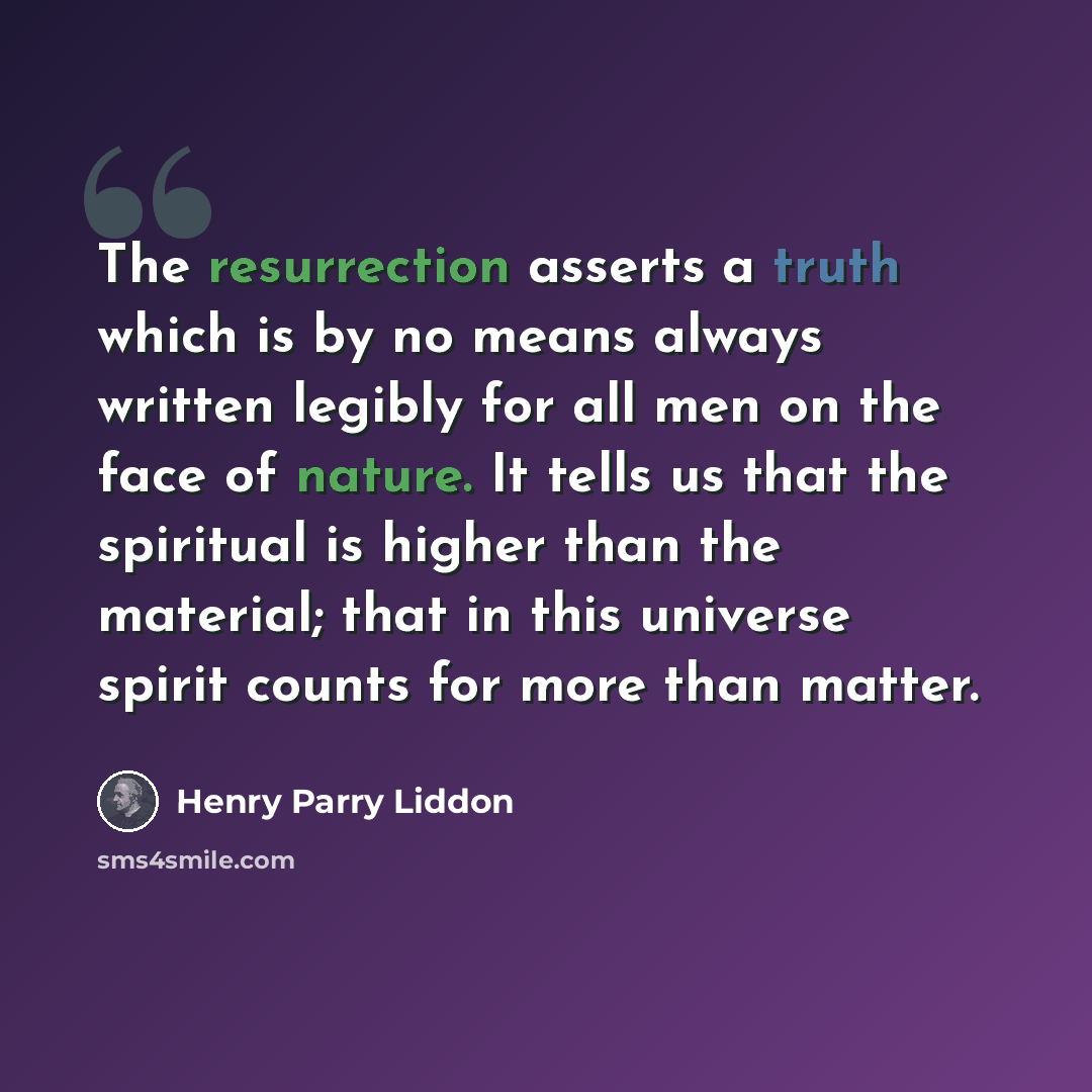 “The resurrection asserts a truth which is by no means always written legibly for all men on the face of nature. It tells us that the spiritual is higher than the material; that in this universe spirit counts for more than matter.” quote by Henry Parry Liddon