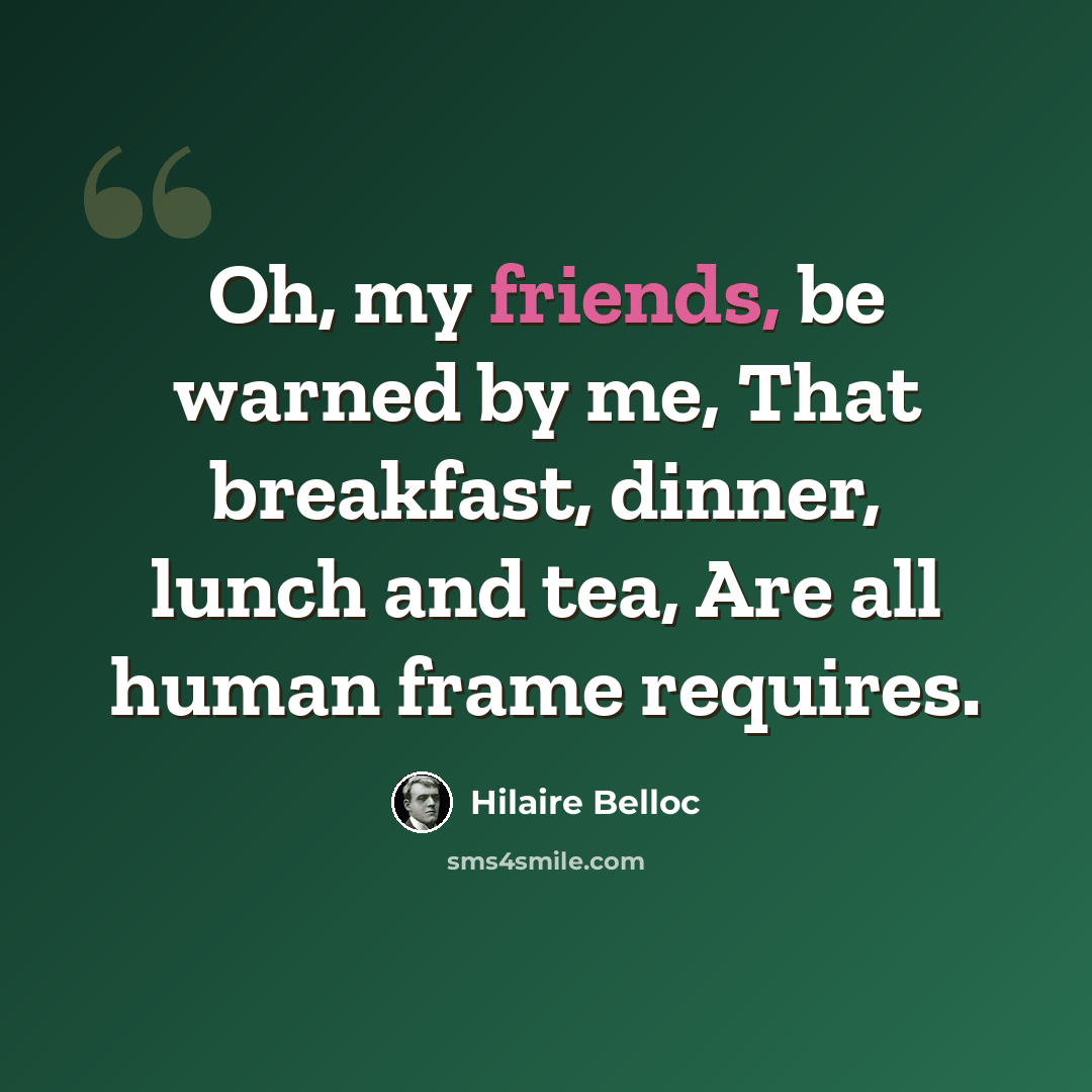 “Oh, my friends, be warned by me, That breakfast, dinner, lunch and tea, Are all human frame requires.” quote by Hilaire Belloc