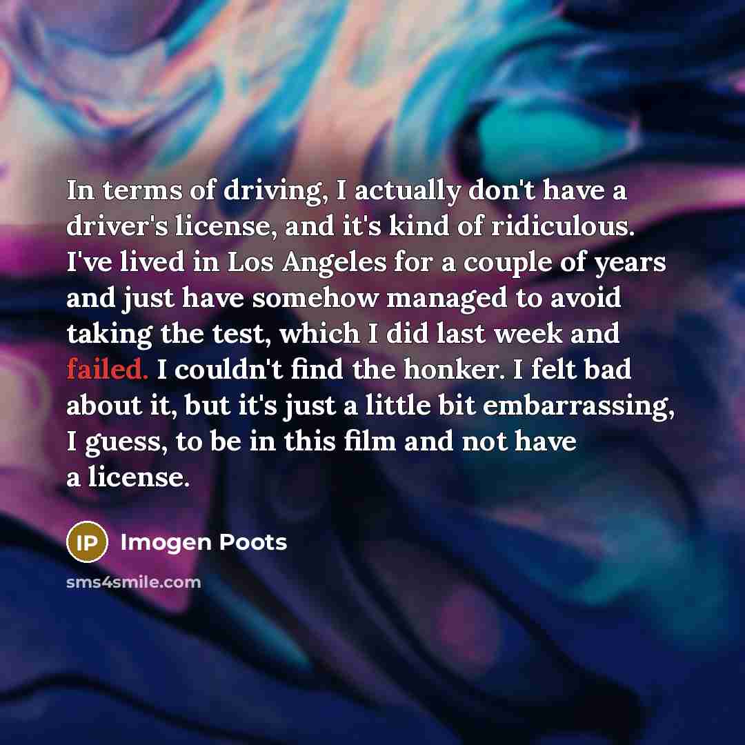 “In terms of driving, I actually don't have a driver's license, and it's kind of ridiculous. I've lived in Los Angeles for a couple of years and just have somehow managed to avoid taking the test, which I did last week and failed. I couldn't find the honker. I felt bad about it, but it's just a…” quote by Imogen Poots