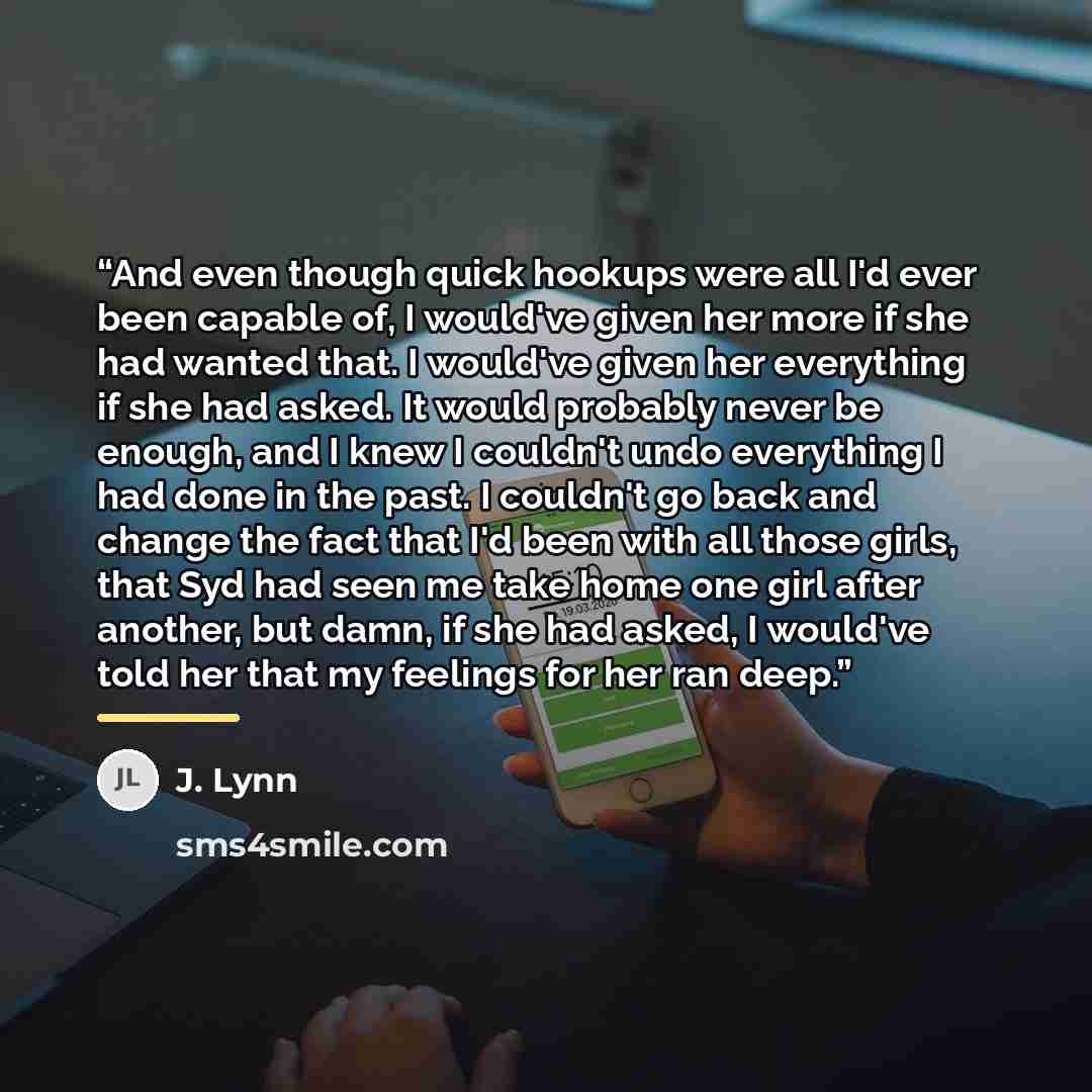 “And even though quick hookups were all I'd ever been capable of, I would've given her more if she had wanted that. I would've given her everything if she had asked. It would probably never be enough, and I knew I couldn't undo everything I had done in the past. I couldn't go back and change the…” quote by J. Lynn