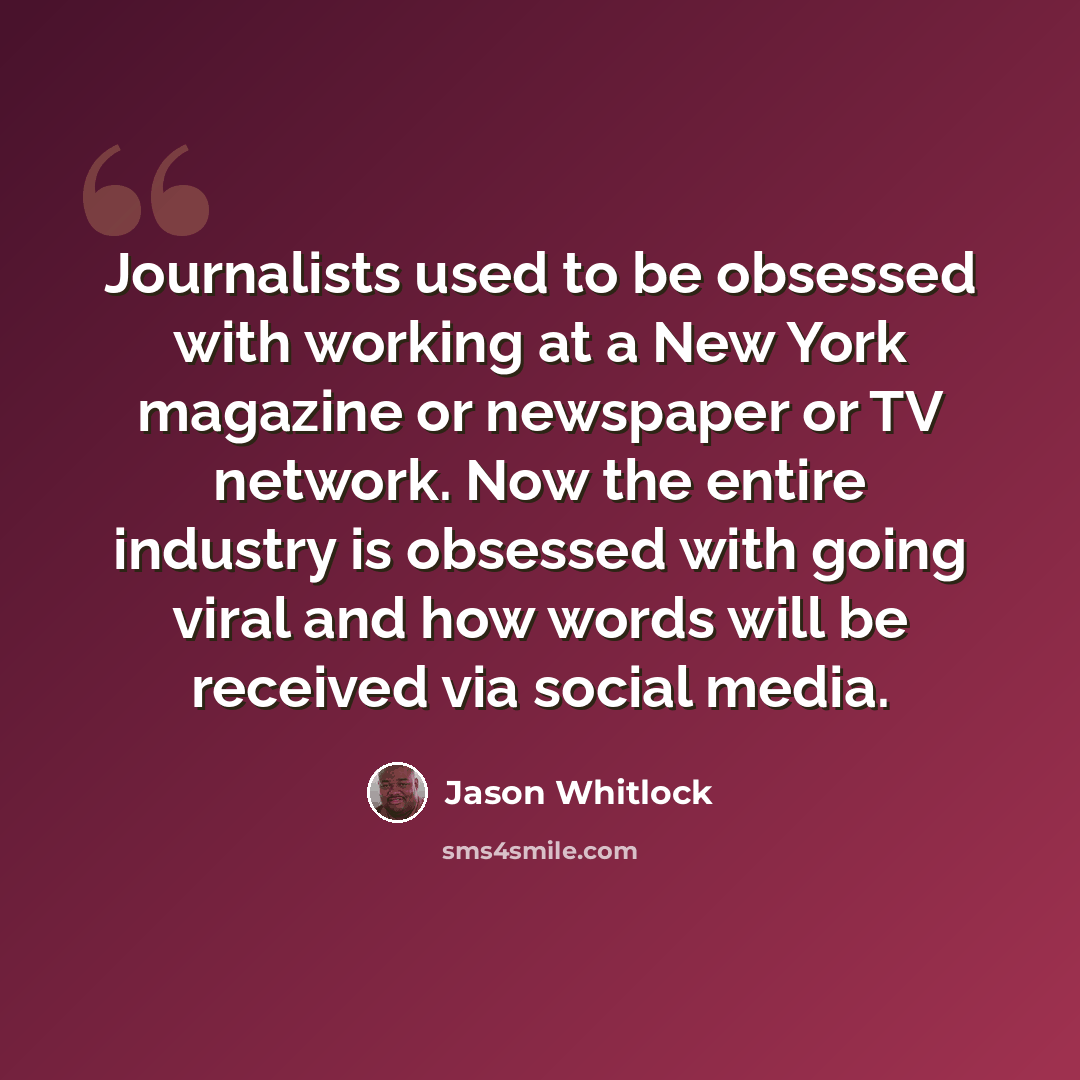 “Journalists used to be obsessed with working at a New York magazine or newspaper or TV network. Now the entire industry is obsessed with going viral and how words will be received via social media.” quote by Jason Whitlock