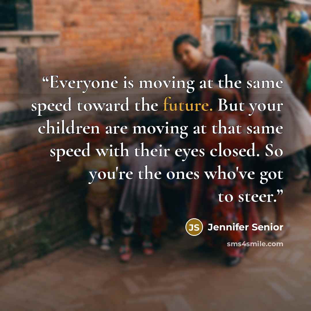 “Everyone is moving at the same speed toward the future. But your children are moving at that same speed with their eyes closed. So you're the ones who've got to steer.” quote by Jennifer Senior