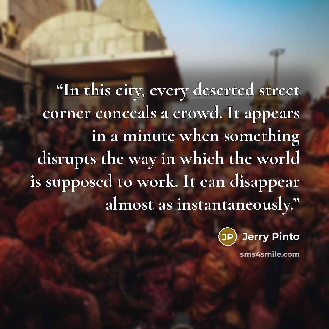 “In this city, every deserted street corner conceals a crowd. It appears in a minute when something disrupts the way in which the world is supposed to work. It can disappear almost as instantaneously.” quote by Jerry Pinto