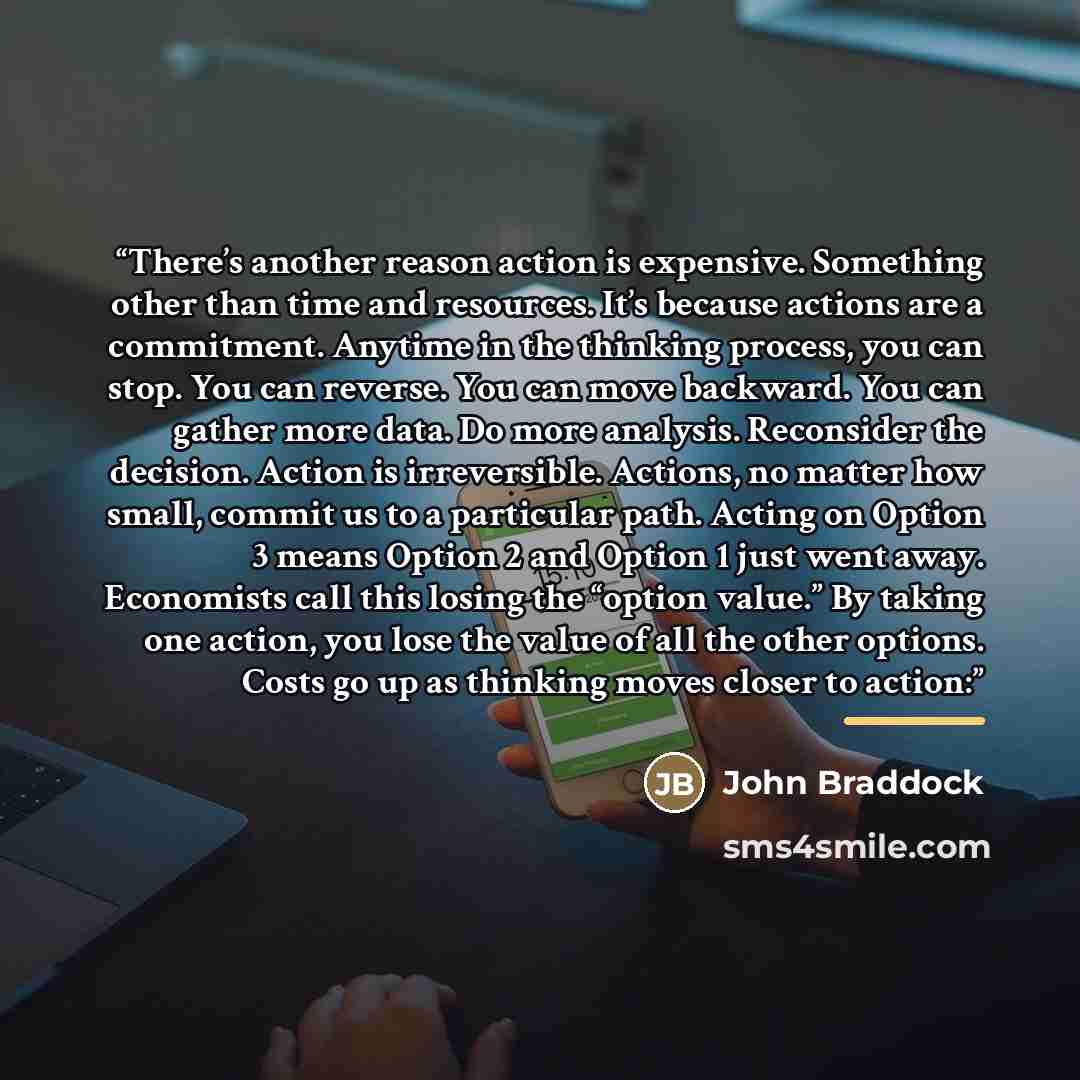 “There’s another reason action is expensive. Something other than time and resources. It’s because actions are a commitment. Anytime in the thinking process, you can stop. You can reverse. You can move backward. You can gather more data. Do more analysis. Reconsider the decision. Action is…” quote by John Braddock