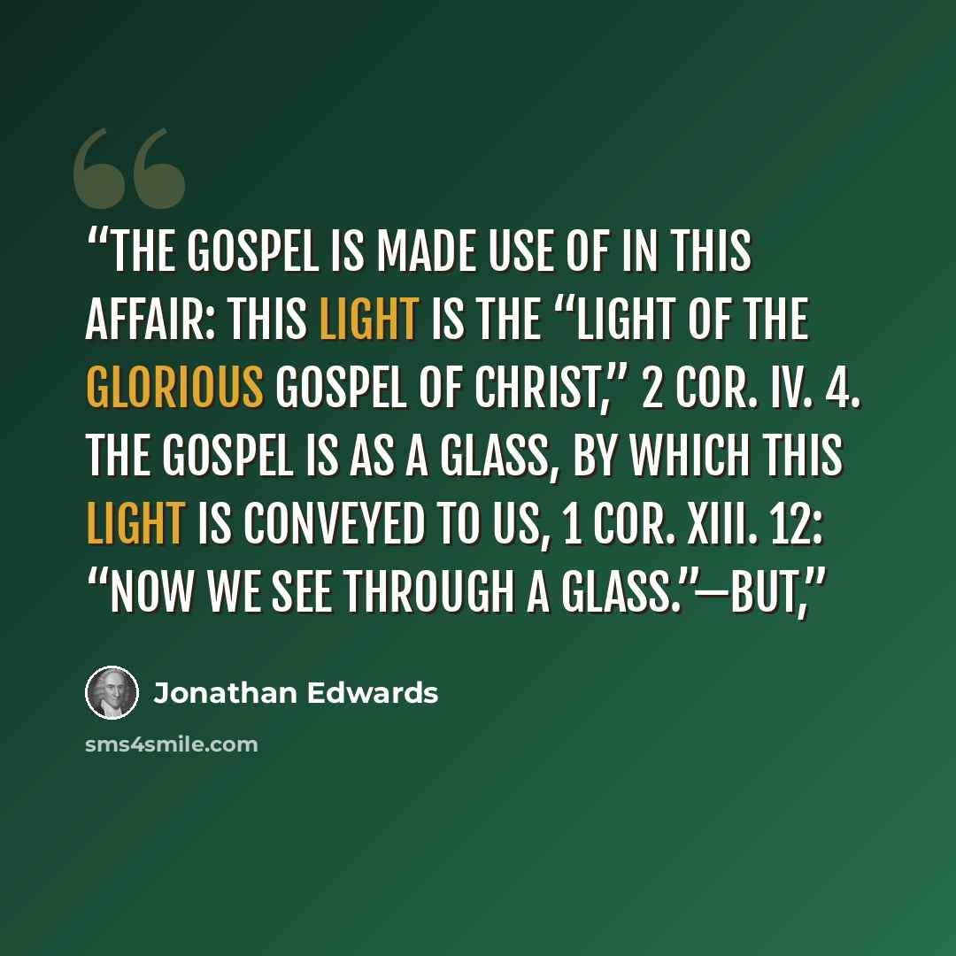 “The gospel is made use of in this affair: this light is the “light of the glorious gospel of Christ,” 2 Cor. iv. 4. The gospel is as a glass, by which this light is conveyed to us, 1 Cor. xiii. 12: “Now we see through a glass.”—But,” quote by Jonathan Edwards