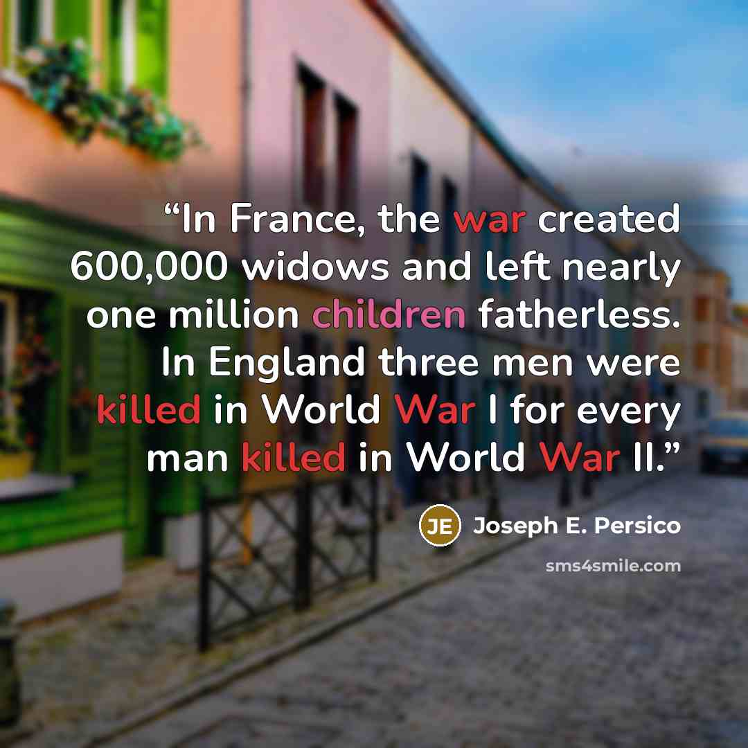 “In France, the war created 600,000 widows and left nearly one million children fatherless. In England three men were killed in World War I for every man killed in World War II.” quote by Joseph E. Persico