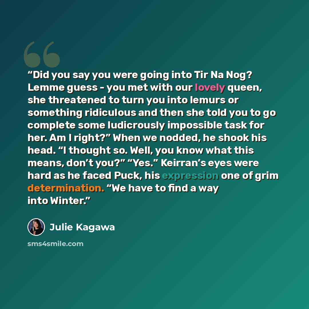 “Did you say you were going into Tir Na Nog? Lemme guess - you met with our lovely queen, she threatened to turn you into lemurs or something ridiculous and then she told you to go complete some ludicrously impossible task for her. Am I right?” When we nodded, he shook his head. “I thought so…” quote by Julie Kagawa