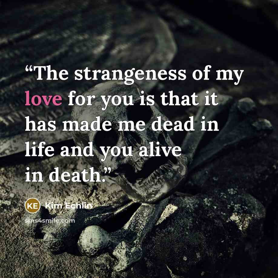 “The strangeness of my love for you is that it has made me dead in life and you alive in death.” quote by Kim Echlin