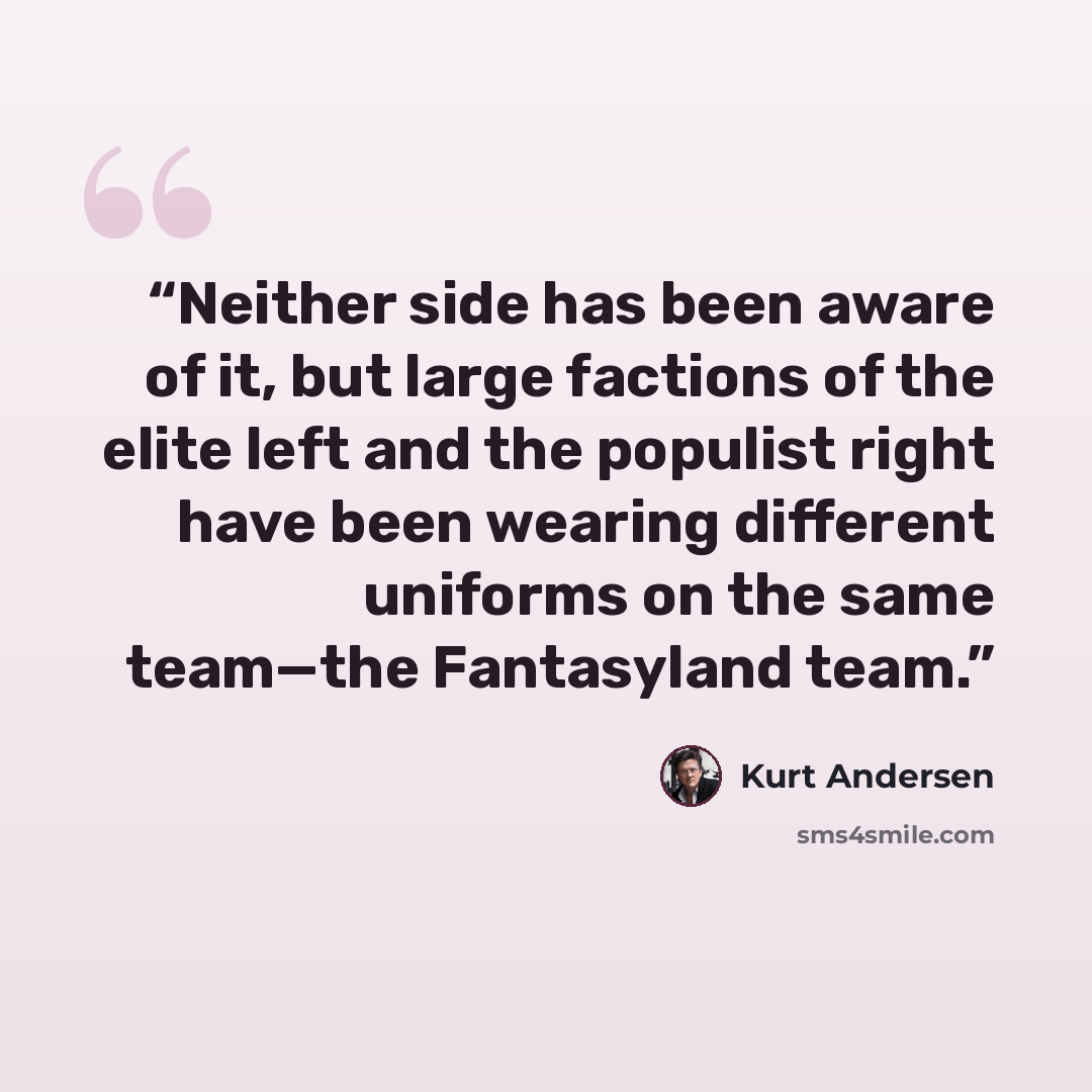 “Neither side has been aware of it, but large factions of the elite left and the populist right have been wearing different uniforms on the same team—the Fantasyland team.” quote by Kurt Andersen