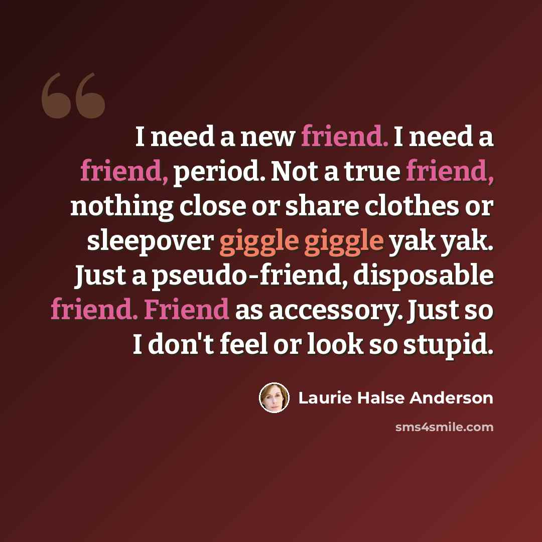 “I need a new friend. I need a friend, period. Not a true friend, nothing close or share clothes or sleepover giggle giggle yak yak. Just a pseudo-friend, disposable friend. Friend as accessory. Just so I don't feel or look so stupid.” quote by Laurie Halse Anderson