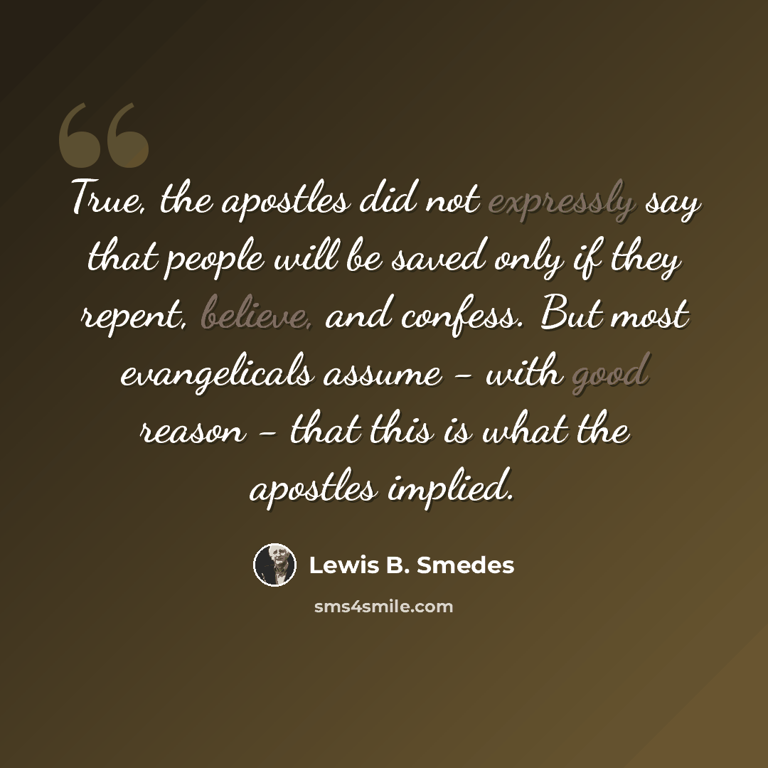 “True, the apostles did not expressly say that people will be saved only if they repent, believe, and confess. But most evangelicals assume - with good reason - that this is what the apostles implied.” quote by Lewis B. Smedes