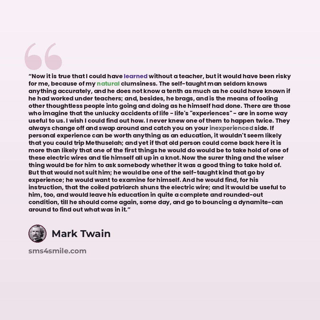 “Now it is true that I could have learned without a teacher, but it would have been risky for me, because of my natural clumsiness. The self-taught man seldom knows anything accurately, and he does not know a tenth as much as he could have known if he had worked under teachers; and, besides, he…” quote by Mark Twain