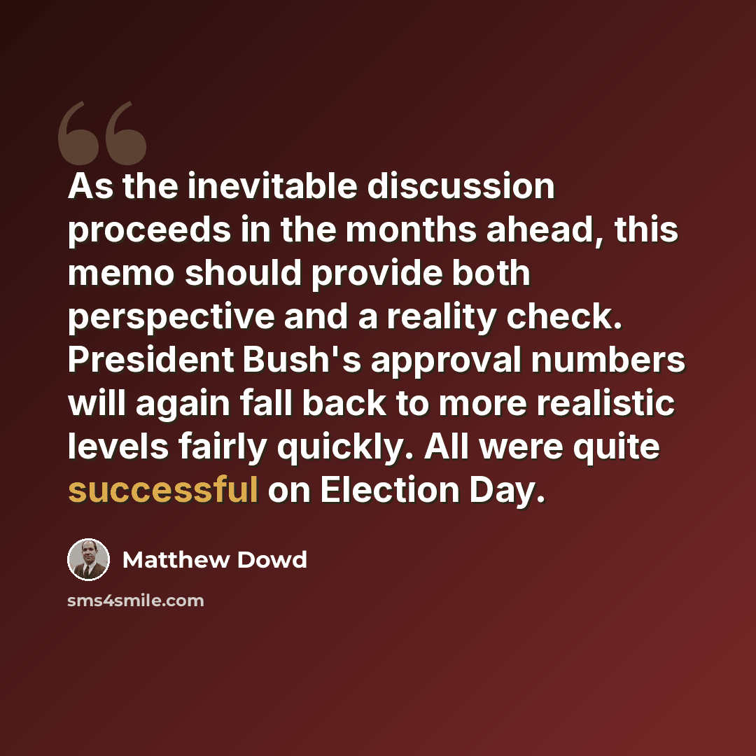 “As the inevitable discussion proceeds in the months ahead, this memo should provide both perspective and a reality check. President Bush's approval numbers will again fall back to more realistic levels fairly quickly. All were quite successful on Election Day.” quote by Matthew Dowd
