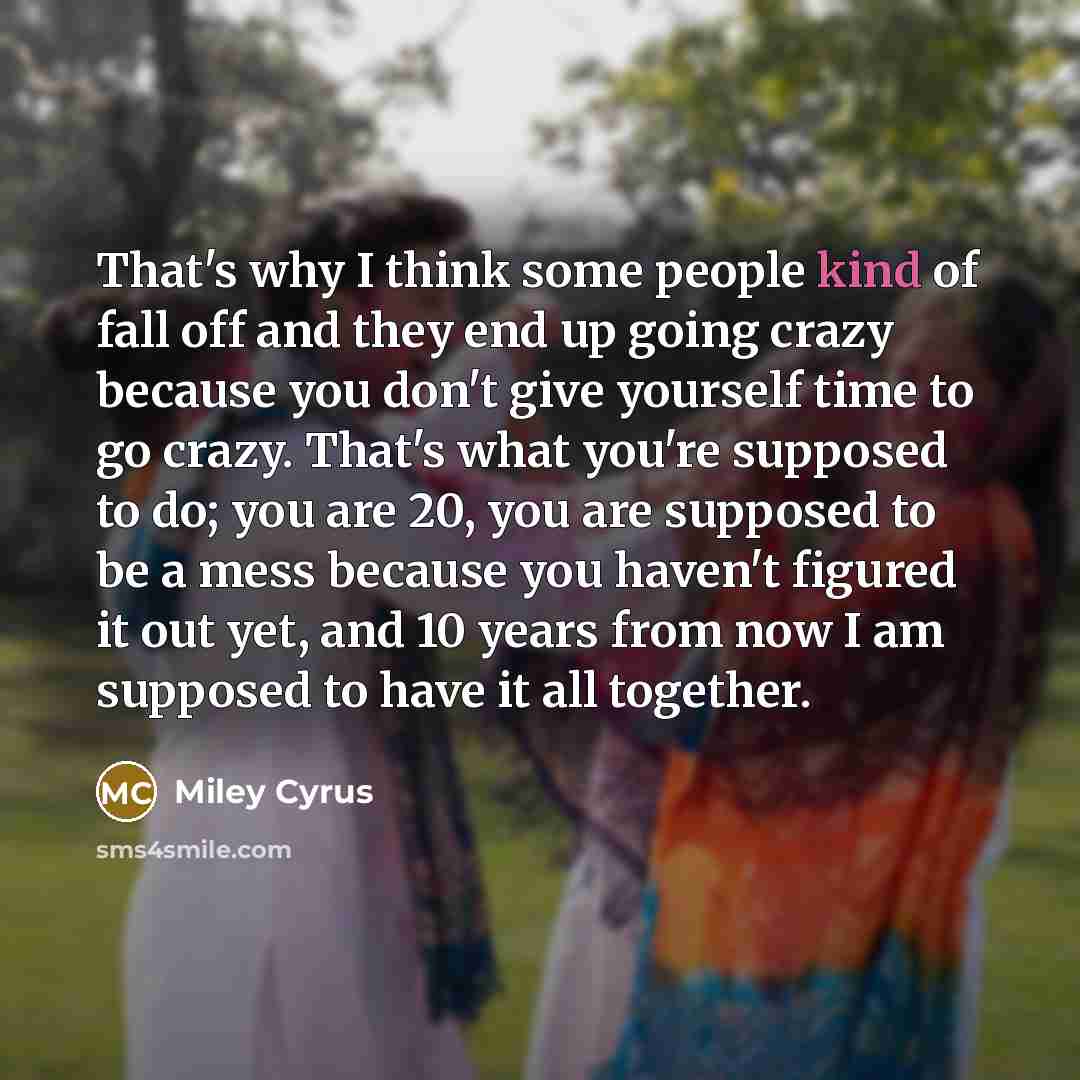 “That's why I think some people kind of fall off and they end up going crazy because you don't give yourself time to go crazy. That's what you're supposed to do; you are 20, you are supposed to be a mess because you haven't figured it out yet, and 10 years from now I am supposed to have it all…” quote by Miley Cyrus