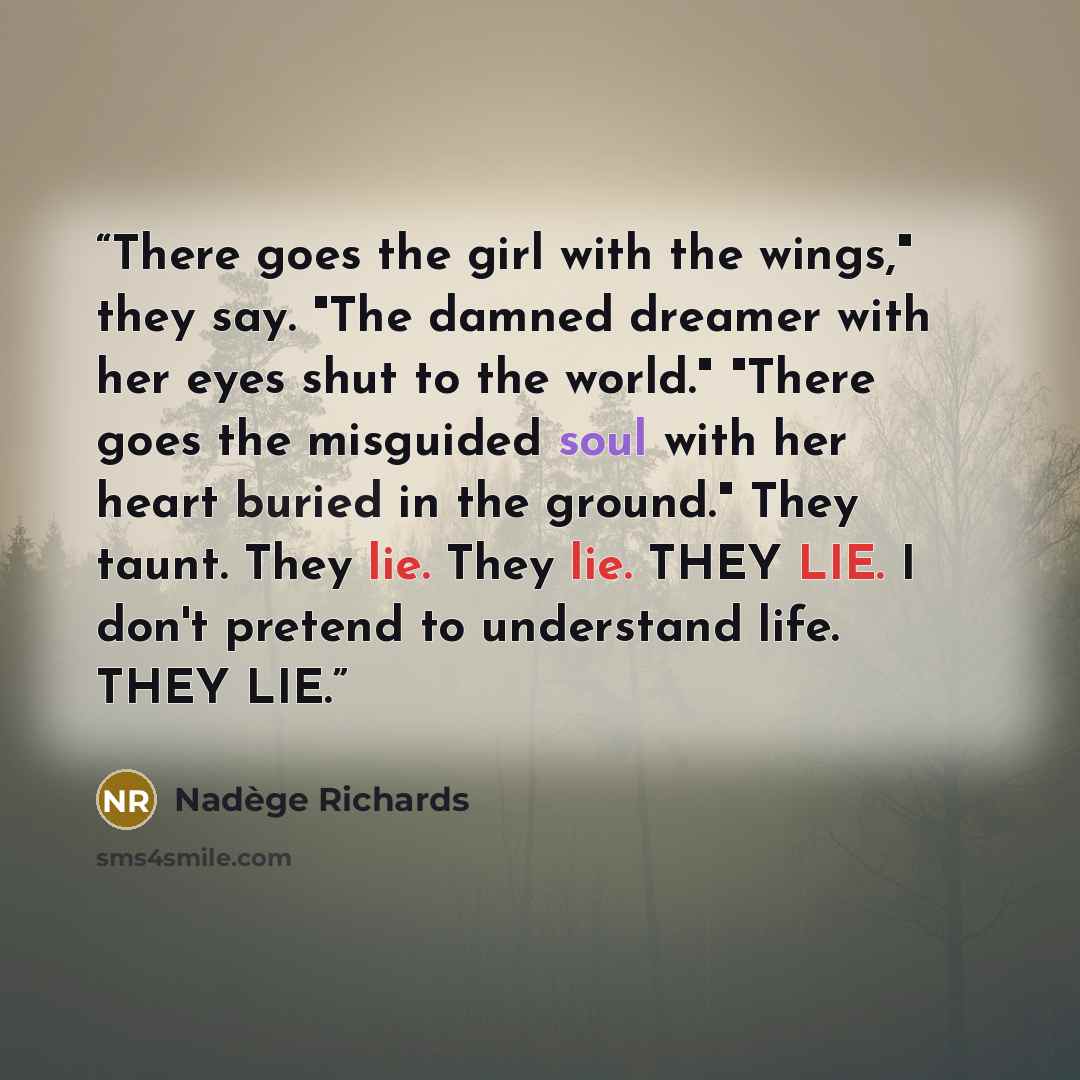 “There goes the girl with the wings," they say. "The damned dreamer with her eyes shut to the world." "There goes the misguided soul with her heart buried in the ground." They taunt. They lie. They lie. THEY LIE. I don't pretend to understand life. THEY LIE.” quote by Nadège Richards