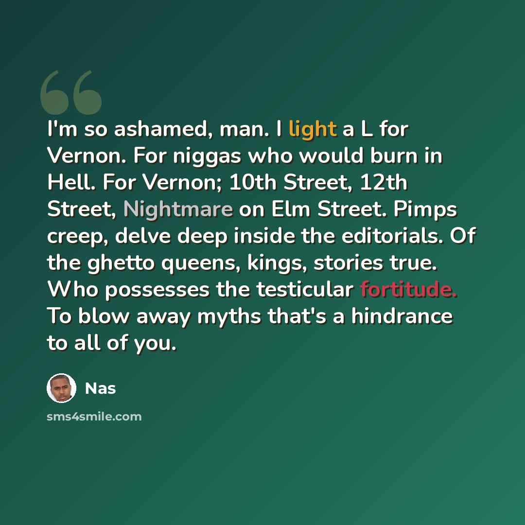 “I'm so ashamed, man. I light a L for Vernon. For niggas who would burn in Hell. For Vernon; 10th Street, 12th Street, Nightmare on Elm Street. Pimps creep, delve deep inside the editorials. Of the ghetto queens, kings, stories true. Who possesses the testicular fortitude. To blow away myths that's…” quote by Nas