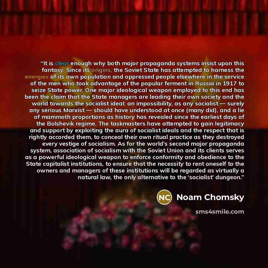 “It is clear enough why both major propaganda systems insist upon this fantasy. Since its origins, the Soviet State has attempted to harness the energies of its own population and oppressed people elsewhere in the service of the men who took advantage of the popular ferment in Russia in 1917 to…” quote by Noam Chomsky