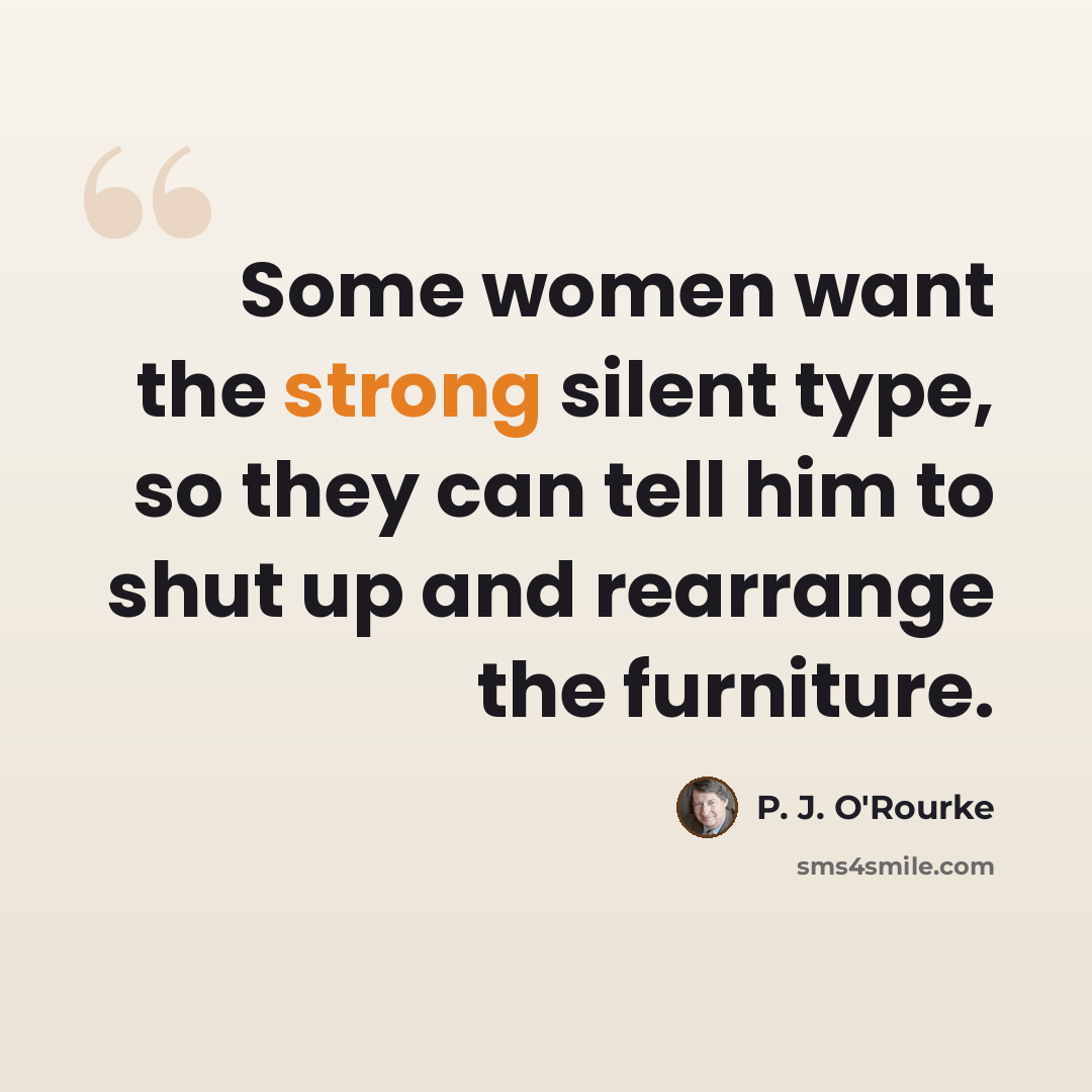 “Some women want the strong silent type, so they can tell him to shut up and rearrange the furniture.” quote by P. J. O'Rourke