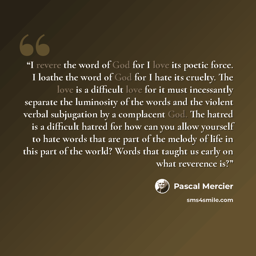 “I revere the word of God for I love its poetic force. I loathe the word of God for I hate its cruelty. The love is a difficult love for it must incessantly separate the luminosity of the words and the violent verbal subjugation by a complacent God. The hatred is a difficult hatred for how can you…” quote by Pascal Mercier