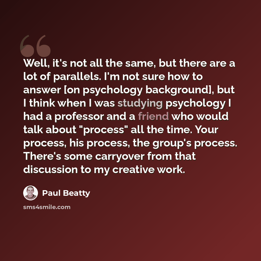 “Well, it's not all the same, but there are a lot of parallels. I'm not sure how to answer [on psychology background], but I think when I was studying psychology I had a professor and a friend who would talk about "process" all the time. Your process, his process, the group's process. There's some…” quote by Paul Beatty