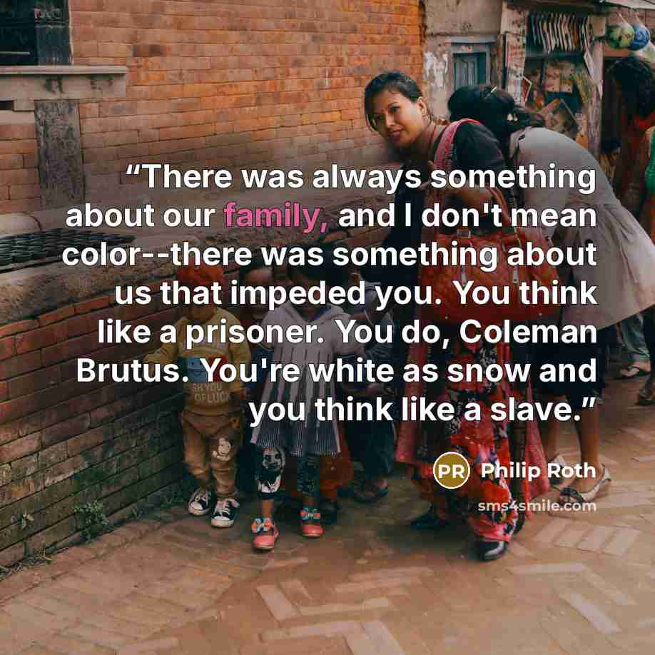 “There was always something about our family, and I don't mean color--there was something about us that impeded you. You think like a prisoner. You do, Coleman Brutus. You're white as snow and you think like a slave.” quote by Philip Roth