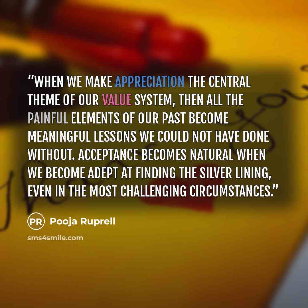 “When we make appreciation the central theme of our value system, then all the painful elements of our past become meaningful lessons we could not have done without. Acceptance becomes natural when we become adept at finding the silver lining, even in the most challenging circumstances.” quote by Pooja Ruprell