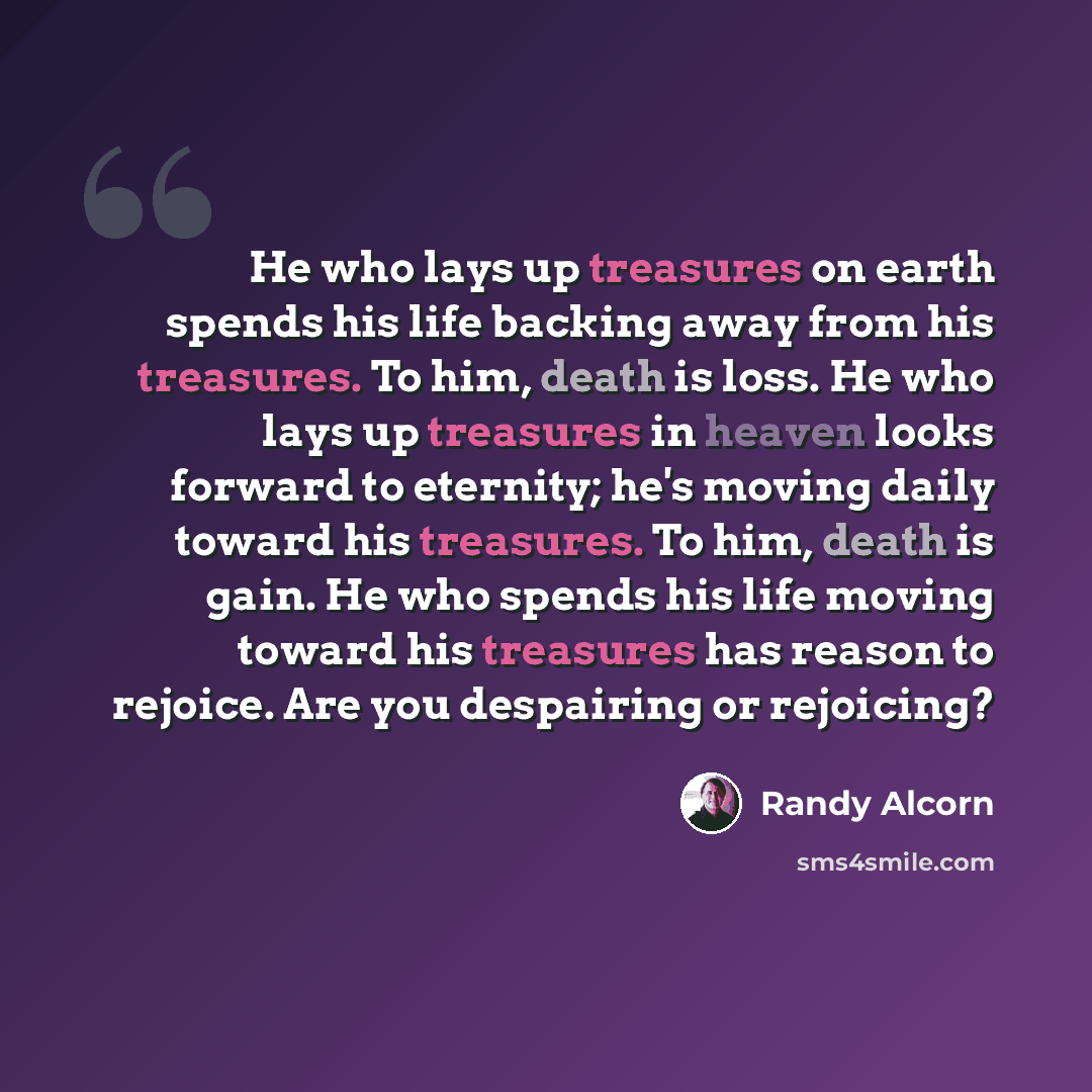 “He who lays up treasures on earth spends his life backing away from his treasures. To him, death is loss. He who lays up treasures in heaven looks forward to eternity; he's moving daily toward his treasures. To him, death is gain. He who spends his life moving toward his treasures has reason to…” quote by Randy Alcorn
