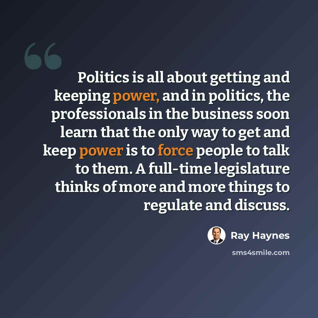 “Politics is all about getting and keeping power, and in politics, the professionals in the business soon learn that the only way to get and keep power is to force people to talk to them. A full-time legislature thinks of more and more things to regulate and discuss.” quote by Ray Haynes
