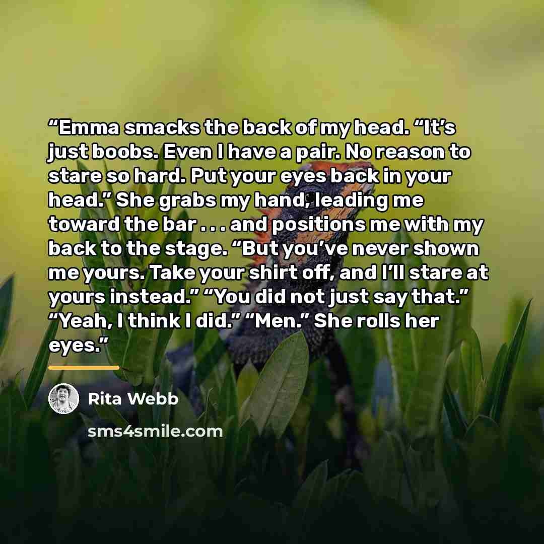 “Emma smacks the back of my head. “It’s just boobs. Even I have a pair. No reason to stare so hard. Put your eyes back in your head.” She grabs my hand, leading me toward the bar . . . and positions me with my back to the stage. “But you’ve never shown me yours. Take your shirt off, and I’ll stare…” quote by Rita Webb