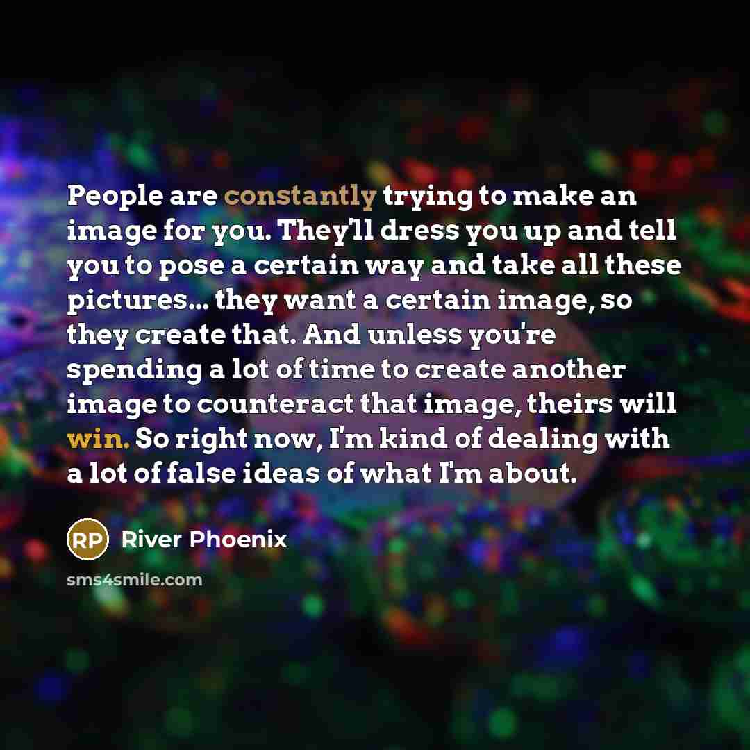 “People are constantly trying to make an image for you. They'll dress you up and tell you to pose a certain way and take all these pictures... they want a certain image, so they create that. And unless you're spending a lot of time to create another image to counteract that image, theirs will win…” quote by River Phoenix