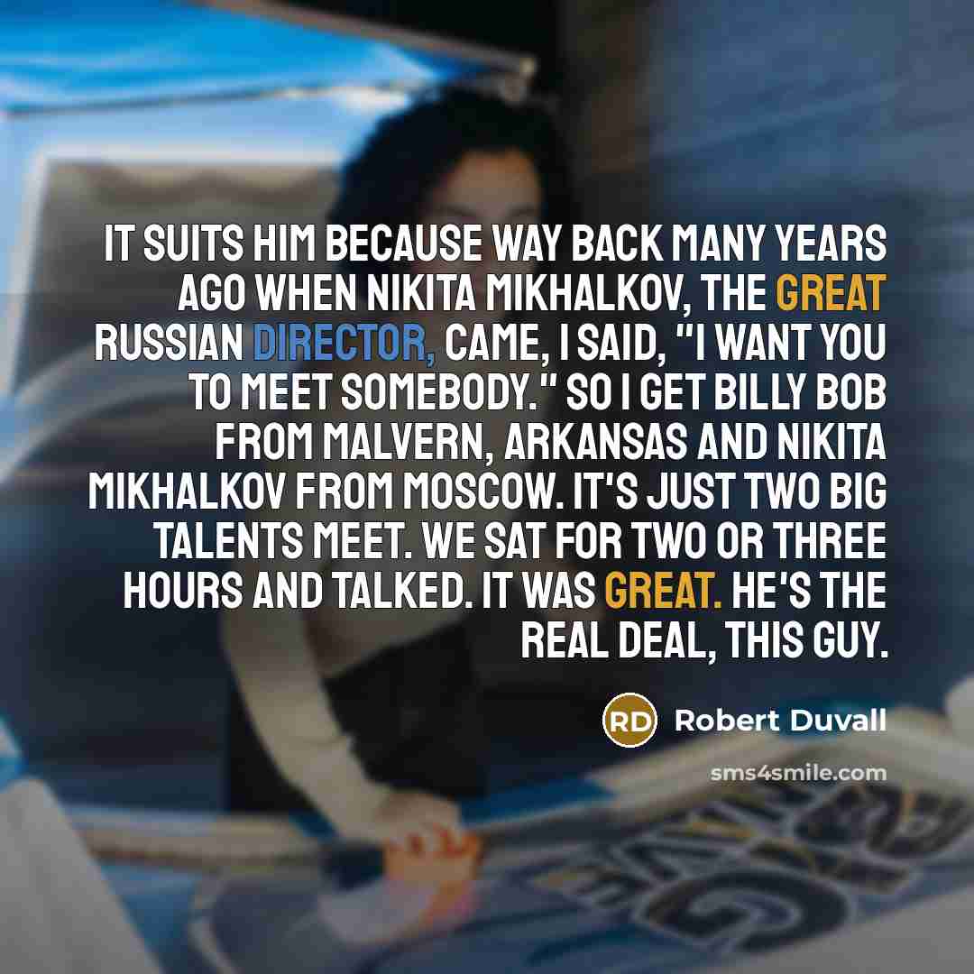 “It suits him because way back many years ago when Nikita Mikhalkov, the great Russian director, came, I said, "I want you to meet somebody." So I get Billy Bob from Malvern, Arkansas and Nikita Mikhalkov from Moscow. It's just two big talents meet. We sat for two or three hours and talked. It was…” quote by Robert Duvall