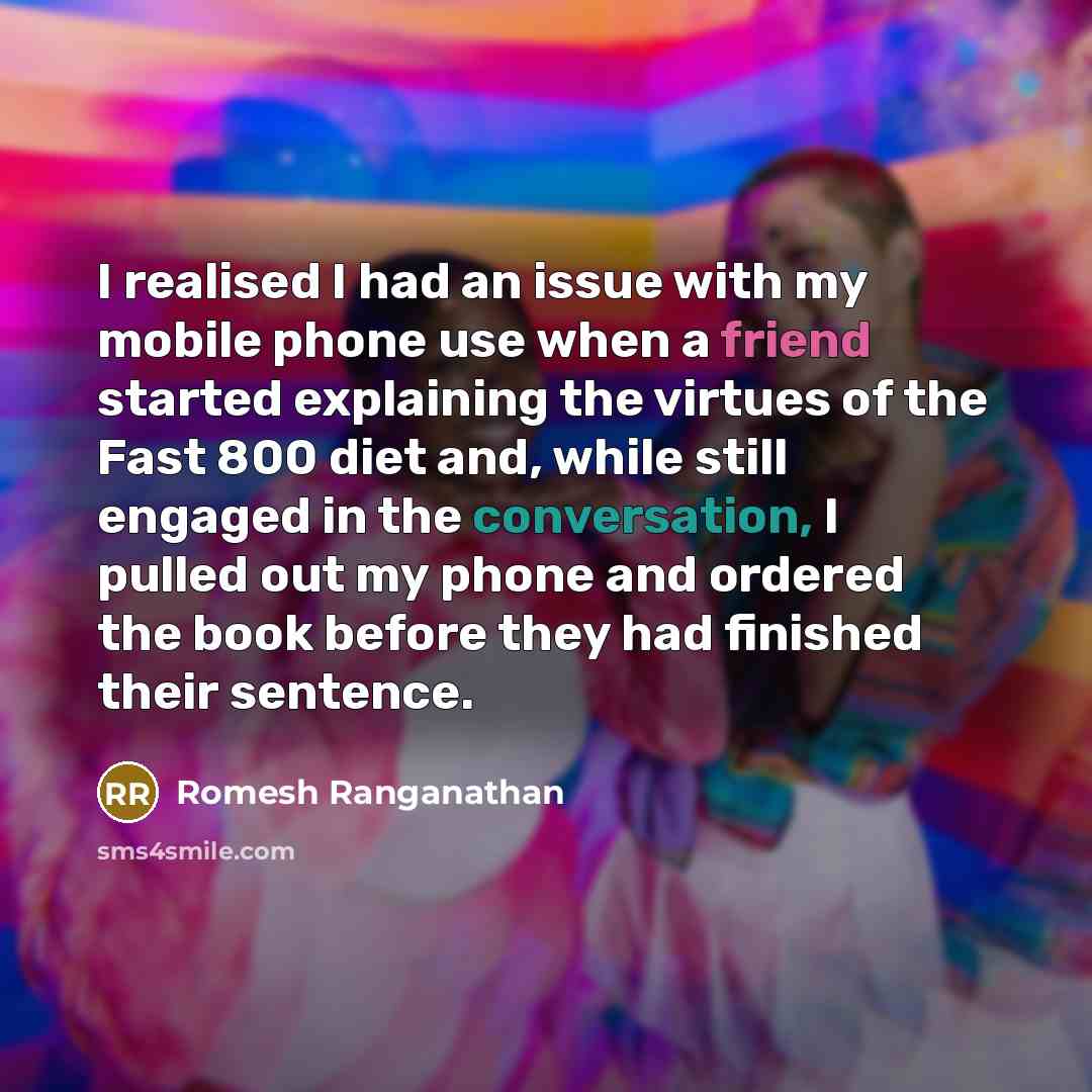 “I realised I had an issue with my mobile phone use when a friend started explaining the virtues of the Fast 800 diet and, while still engaged in the conversation, I pulled out my phone and ordered the book before they had finished their sentence.” quote by Romesh Ranganathan