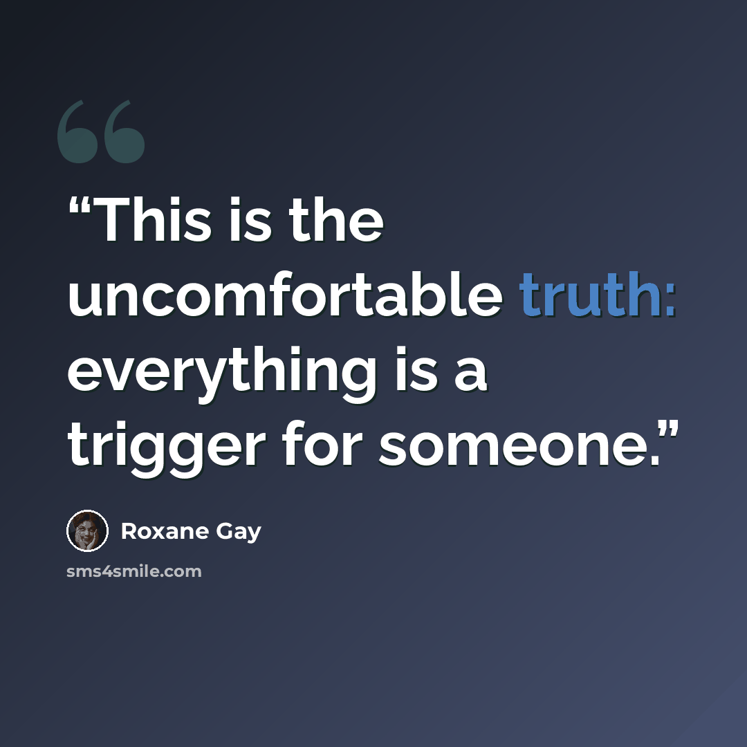 “This is the uncomfortable truth: everything is a trigger for someone.” quote by Roxane Gay