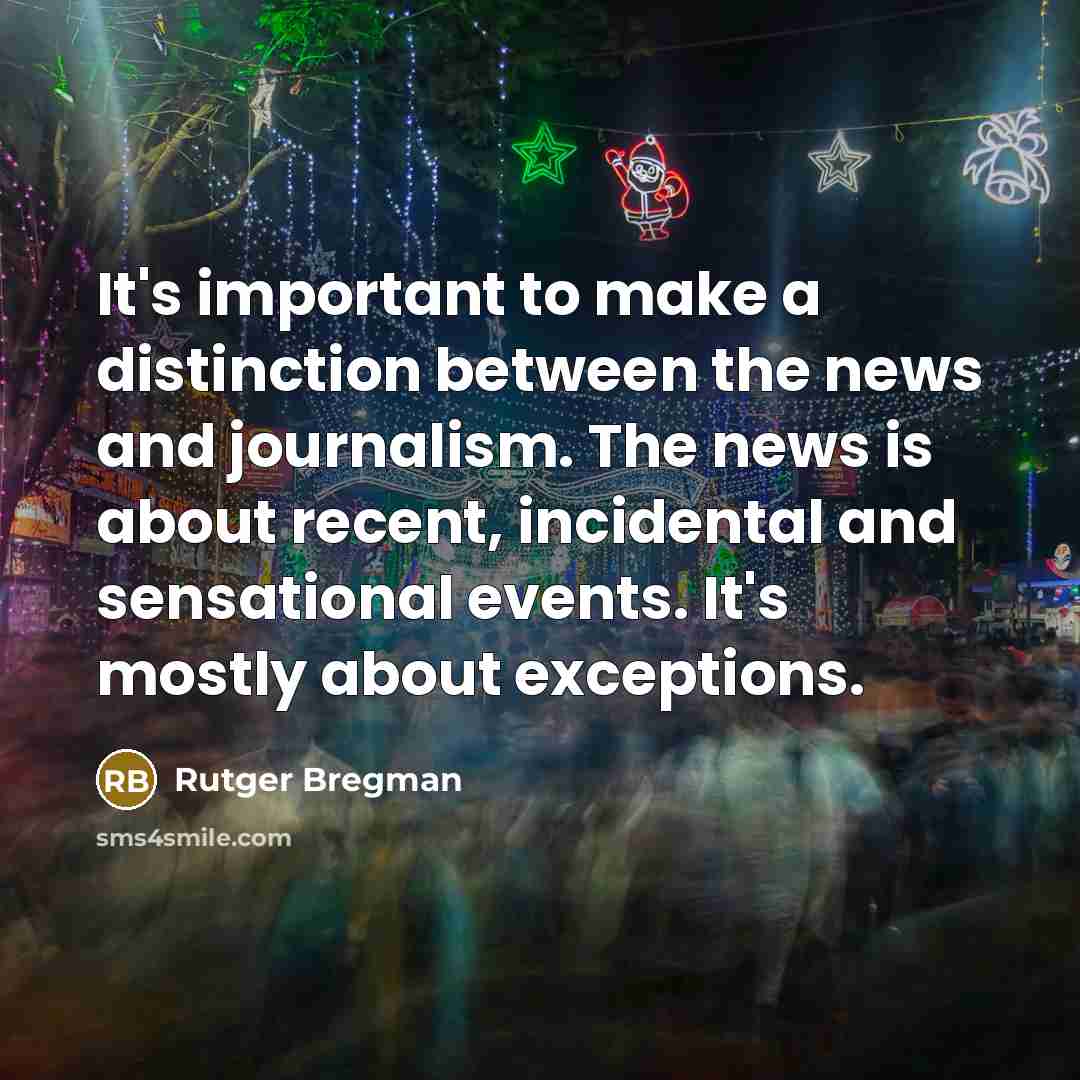 “It's important to make a distinction between the news and journalism. The news is about recent, incidental and sensational events. It's mostly about exceptions.” quote by Rutger Bregman