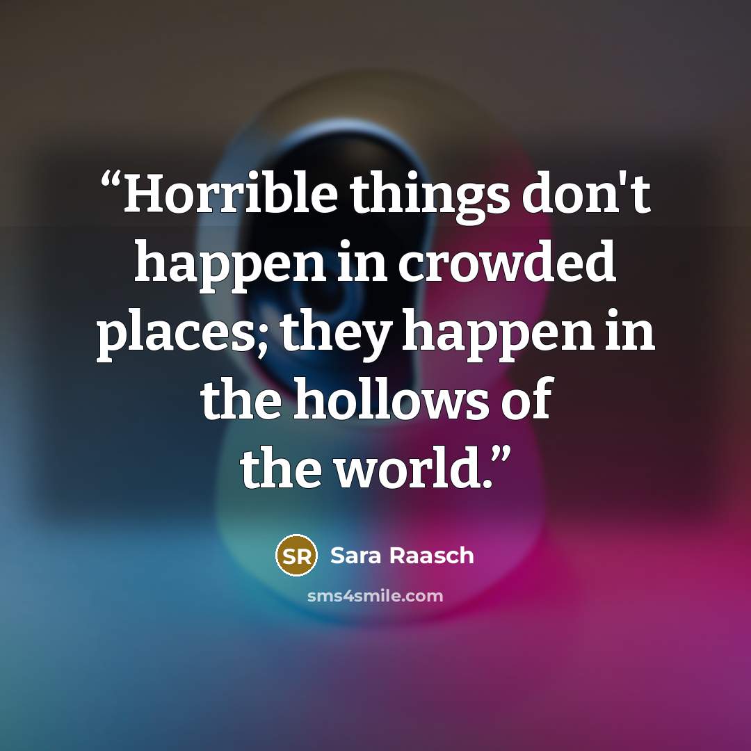 “Horrible things don't happen in crowded places; they happen in the hollows of the world.” quote by Sara Raasch