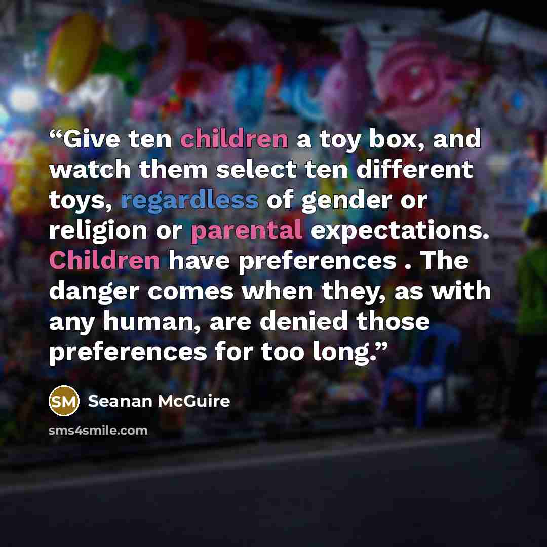 “Give ten children a toy box, and watch them select ten different toys, regardless of gender or religion or parental expectations. Children have preferences . The danger comes when they, as with any human, are denied those preferences for too long.” quote by Seanan McGuire