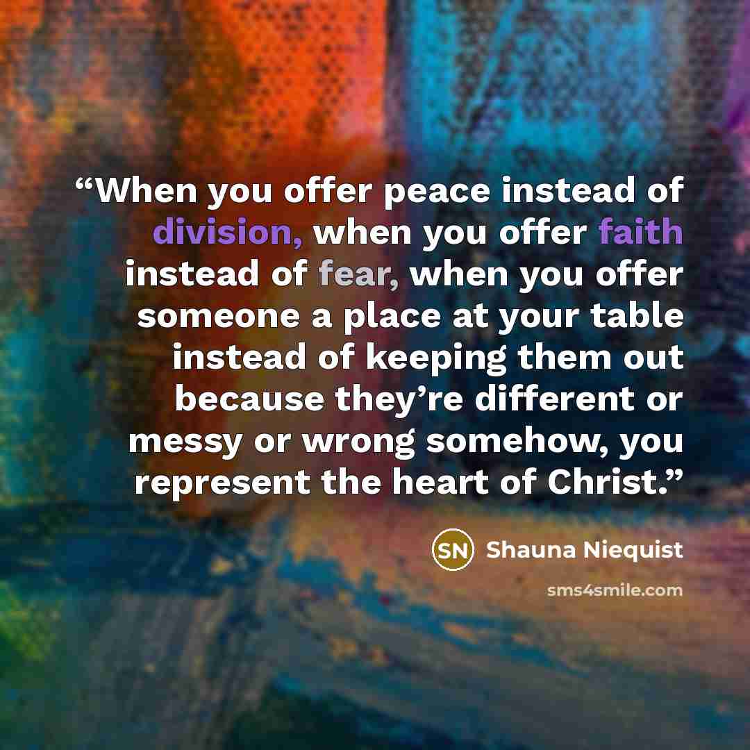 “When you offer peace instead of division, when you offer faith instead of fear, when you offer someone a place at your table instead of keeping them out because they’re different or messy or wrong somehow, you represent the heart of Christ.” quote by Shauna Niequist