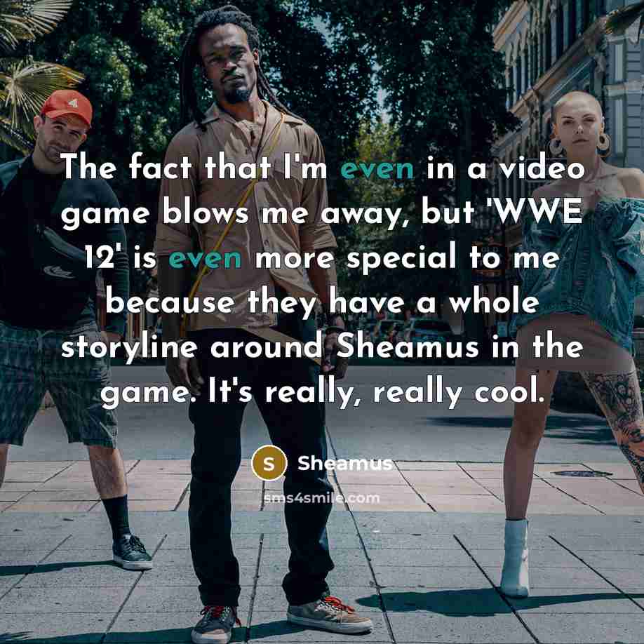 “The fact that I'm even in a video game blows me away, but 'WWE 12' is even more special to me because they have a whole storyline around Sheamus in the game. It's really, really cool.” quote by Sheamus