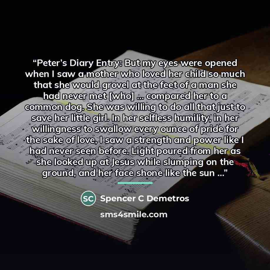 “Peter’s Diary Entry: But my eyes were opened when I saw a mother who loved her child so much that she would grovel at the feet of a man she had never met [who] … compared her to a common dog. She was willing to do all that just to save her little girl. In her selfless humility, in her willingness…” quote by Spencer C Demetros