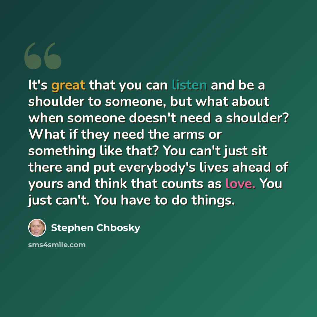 “It's great that you can listen and be a shoulder to someone, but what about when someone doesn't need a shoulder? What if they need the arms or something like that? You can't just sit there and put everybody's lives ahead of yours and think that counts as love. You just can't. You have to do things.” quote by Stephen Chbosky