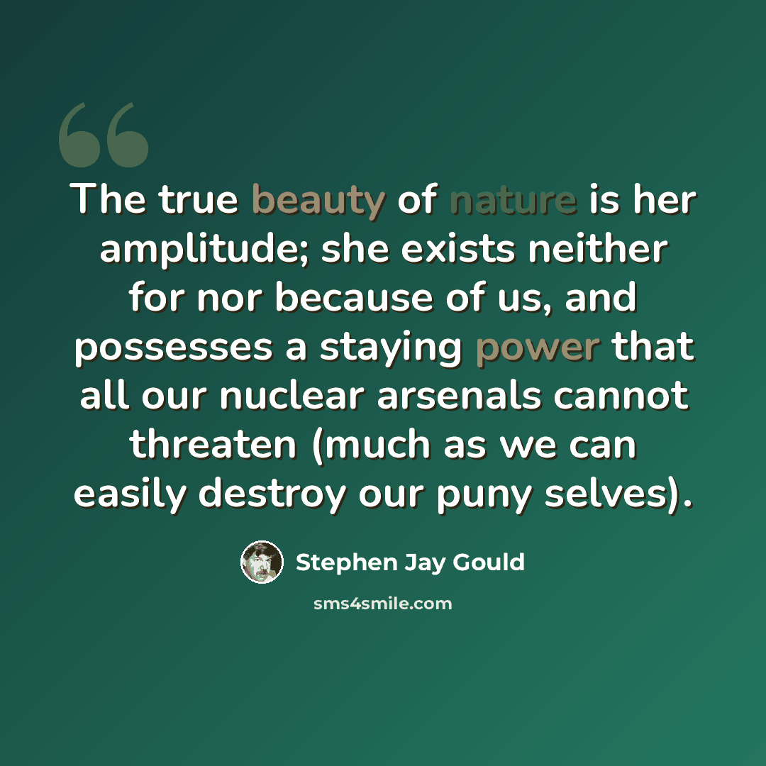 “The true beauty of nature is her amplitude; she exists neither for nor because of us, and possesses a staying power that all our nuclear arsenals cannot threaten (much as we can easily destroy our puny selves).” quote by Stephen Jay Gould