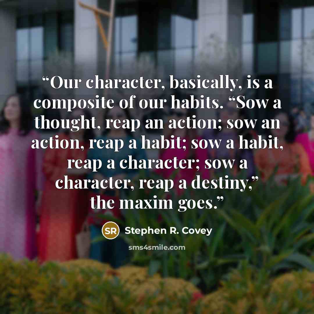“Our character, basically, is a composite of our habits. “Sow a thought, reap an action; sow an action, reap a habit; sow a habit, reap a character; sow a character, reap a destiny,” the maxim goes.” quote by Stephen R. Covey