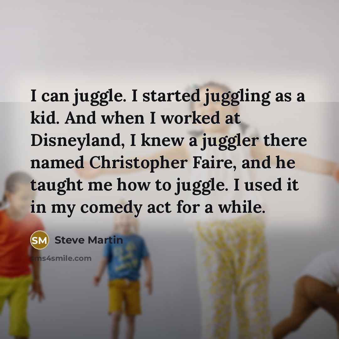 “I can juggle. I started juggling as a kid. And when I worked at Disneyland, I knew a juggler there named Christopher Faire, and he taught me how to juggle. I used it in my comedy act for a while.” quote by Steve Martin