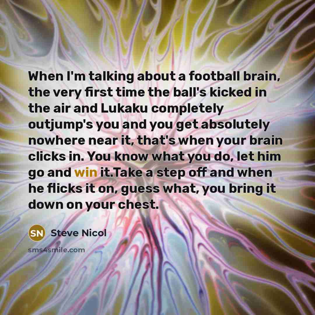 “When I'm talking about a football brain, the very first time the ball's kicked in the air and Lukaku completely outjump's you and you get absolutely nowhere near it, that's when your brain clicks in. You know what you do, let him go and win it.Take a step off and when he flicks it on, guess what…” quote by Steve Nicol